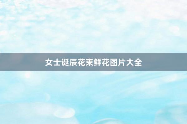 女士诞辰花束鲜花图片大全