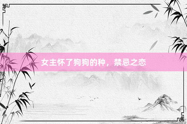 女主怀了狗狗的种，禁忌之恋